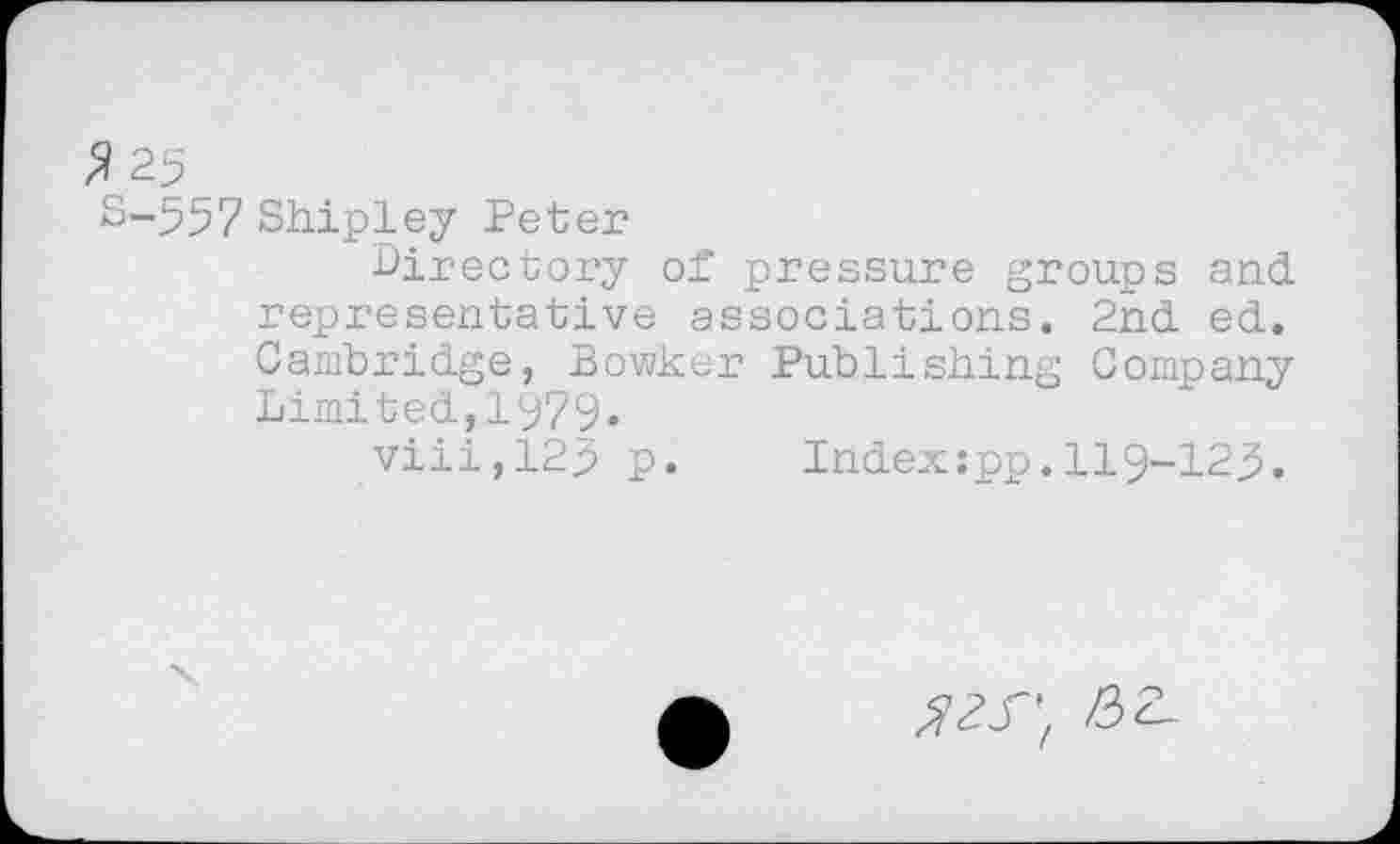 ﻿$25
S-557 Shipley Peter
■Directory of pressure groups and representative associations. 2nd ed. Cambridge, Bowker Publishing Company Limited,1979«
viii,12> p. Index:pp.119-123.